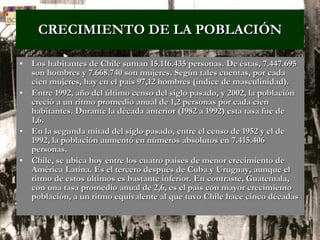 CRECIMIENTO DE LA POBLACIÓN Los habitantes de Chile suman 15.116.435 personas. De éstas, 7.447.695 son hombres y 7.668.740 son mujeres. Según tales cuentas, por cada cien mujeres, hay en el país 97,12 hombres (índice de masculinidad).  Entre 1992, año del último censo del siglo pasado, y 2002, la población creció a un ritmo promedio anual de 1,2 personas por cada cien habitantes. Durante la década anterior (1982 a 1992) esta tasa fue de 1,6.  En la segunda mitad del siglo pasado, entre el censo de 1952 y el de 1992, la población aumentó en números absolutos en 7.415.406 personas.  Chile, se ubica hoy entre los cuatro países de menor crecimiento de América Latina. Es el tercero después de Cuba y Uruguay, aunque el ritmo de estos últimos es bastante inferior. En contraste, Guatemala, con una tasa promedio anual de 2,6, es el país con mayor crecimiento población, a un ritmo equivalente al que tuvo Chile hace cinco décadas   