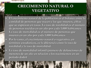 CRECIMIENTO NATURAL O VEGETATIVO El crecimiento natural de la población es el balance entre la cantidad de personas que nacen y las que mueren, cifras que se expresan en tasas. La tasa de natalidad es el número de personas nacidas en un año por cada 1.000 habitantes. La tasa de mortalidad es el número de personas que mueren en un año por cada 1.000 habitantes. Por lo tanto, el crecimiento natural o vegetativo, en términos estadísticos, es la diferencia entre la tasa de natalidad y la tasa de mortalidad. La tasa de mortalidad infantil (número de defunciones de menores de un año en relación a los nacimientos en un periodo dado)   