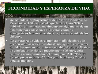 FECUNDIDAD Y ESPERANZA DE VIDA De acuerdo a las proyecciones del Instituto Nacional de Estadísticas, INE, se calcula que hacia el año 2020 la población aumentaría, anualmente, en algo menos de un habitante por cada cien. Todos estos cambios demográficos han modificado la esperanza de vida de los chilenos. La esperanza de vida es el número medio de años que pueden vivir los recién nacidos de un lugar. La esperanza de vida ha aumentado en forma notable, desde los 30 años de comienzos de siglo, a prácticamente 76 años, cifra estimada como promedio del quinquenio 2000-2005. El cálculo por sexo indica 73 años para hombres y 79 años para las mujeres.  