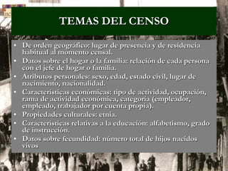 TEMAS DEL CENSO De orden geográfico: lugar de presencia y de residencia habitual al momento censal. Datos sobre el hogar o la familia: relación de cada persona con el jefe de hogar o familia. Atributos personales: sexo, edad, estado civil, lugar de nacimiento, nacionalidad. Características económicas: tipo de actividad, ocupación, rama de actividad económica, categoría (empleador, empleado, trabajador por cuenta propia). Propiedades culturales: etnia. Características relativas a la educación: alfabetismo, grado de instrucción. Datos sobre fecundidad: número total de hijos nacidos vivos   