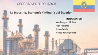 GEOGRAFÍA DEL ECUADOR
La Industria, Economía Y Minería del Ecuador
• INTEGRANTES:
• Washington Molina
• Alex Panamá
• Jhony Mulla
• Nancy Yanangomez
 