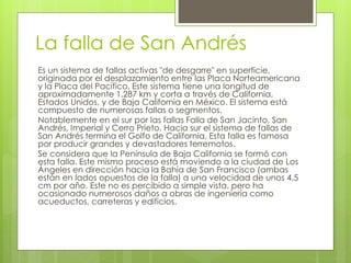 La falla de San Andrés
Es un sistema de fallas activas "de desgarre" en superficie,
originada por el desplazamiento entre las Placa Norteamericana
y la Placa del Pacífico. Este sistema tiene una longitud de
aproximadamente 1.287 km y corta a través de California,
Estados Unidos, y de Baja California en México. El sistema está
compuesto de numerosas fallas o segmentos.
Notablemente en el sur por las fallas Falla de San Jacinto, San
Andrés, Imperial y Cerro Prieto. Hacia sur el sistema de fallas de
San Andrés termina el Golfo de California. Esta falla es famosa
por producir grandes y devastadores terremotos.
Se considera que la Península de Baja California se formó con
esta falla. Este mismo proceso está moviendo a la ciudad de Los
Ángeles en dirección hacia la Bahía de San Francisco (ambas
están en lados opuestos de la falla) a una velocidad de unos 4,5
cm por año. Este no es percibido a simple vista, pero ha
ocasionado numerosos daños a obras de ingeniería como
acueductos, carreteras y edificios.
 