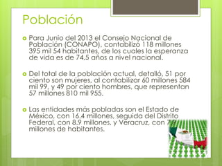 Población
 Para Junio del 2013 el Consejo Nacional de
Población (CONAPO), contabilizó 118 millones
395 mil 54 habitantes, de los cuales la esperanza
de vida es de 74,5 años a nivel nacional.
 Del total de la población actual, detalló, 51 por
ciento son mujeres, al contabilizar 60 millones 584
mil 99, y 49 por ciento hombres, que representan
57 millones 810 mil 955.
 Las entidades más pobladas son el Estado de
México, con 16.4 millones, seguida del Distrito
Federal, con 8.9 millones, y Veracruz, con 7.9
millones de habitantes.
 
