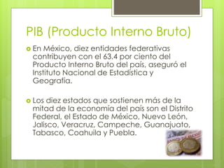 PIB (Producto Interno Bruto)
 En México, diez entidades federativas
contribuyen con el 63.4 por ciento del
Producto Interno Bruto del país, aseguró el
Instituto Nacional de Estadística y
Geografía.
 Los diez estados que sostienen más de la
mitad de la economía del país son el Distrito
Federal, el Estado de México, Nuevo León,
Jalisco, Veracruz, Campeche, Guanajuato,
Tabasco, Coahuila y Puebla.
 