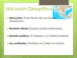 Ubicación Geográfica
 Ubicación: Parte Norte del continente
Americano.
 Nombre oficial: Estados Unidos Mexicanos.
 División política: 31 Estados y un Distrito Federal.
 Las entidades: Divididas en 2,446 municipios.
 