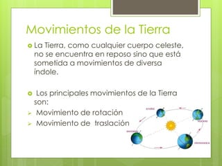 Movimientos de la Tierra
 La Tierra, como cualquier cuerpo celeste,
no se encuentra en reposo sino que está
sometida a movimientos de diversa
índole.
 Los principales movimientos de la Tierra
son:
 Movimiento de rotación
 Movimiento de traslación
 