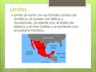 Limites
 Limita al norte con los Estados Unidos de
América, al sureste con Belice y
Guatemala, al oriente con el Golfo de
México y el mar Caribe y al poniente con
el océano Pacífico.
 