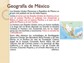 Geografía de México
Los Estados Unidos Mexicanos o República de México es
el país más poblado de los de habla hispana.
Limita al norte con los Estados Unidos de América, al sur
con el océano Pacífico, al sudestes con Guatemala y
Belice, al oeste con el océano Pacífico y al este con el
golfo de México y el mar Caribe.
La frontera con Estados Unidos corre, en buena mediada,
a lo largo del río Bravo (llamado río Grande en Estados
Unidos); la frontera con Guatemala son, en su mayor
parte, los ríos Suchiate y Usumacinta. Tiene un tamaño de
1.972.550 km².
Entre ellas destacan los archipiélagos de Revillagigedo
(Socorro, Clarión, San Benedicto, Roca Partida), y las islas
Marías, en el Pacífico; las islas de Guadalupe, Cedros,
Ángel de la Guarda, Coronado, Rocas Alijos, Isla del
Tiburón, Isla del Carmen, frente a la península de Baja
California y la costa de Sonora; y las de Ciudad del
Carmen, Cozumel, Mujeres, y el arrecife Alacranes, en la
cuenca atlántica.
 