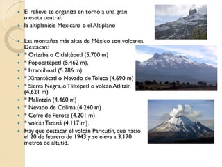  El relieve se organiza en torno a una gran
meseta central:
 la altiplanicie Mexicana o el Altiplano
 Las montañas más altas de México son volcanes.
Destacan:
 * Orizaba o Citlaltépetl (5.700 m)
 * Popocatépetl (5.462 m),
 * Iztaccíhuatl (5.286 m)
 * Xinantécatl o Nevado de Toluca (4.690 m)
 * Sierra Negra, oTliltépetl o volcán Atlitzin
(4.621 m)
 * Malintzin (4.460 m)
 * Nevado de Colima (4.240 m)
 * Cofre de Perote (4.201 m)
 * volcánTacaná (4.117 m).
 Hay que destacar el volcán Paricutín, que nació
el 20 de febrero de 1943 y se eleva a 3.170
metros de altutid.
 