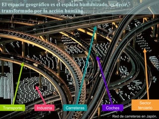 El espacio geográfico es el espacio humanizado, es decir,
transformado por la acción humana.




                                                                 Sector
Transporte     Industria    Carreteras        Coches            terciario

                                                 Red de carreteras en Japón.
 