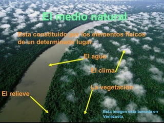 El medio natural
     Esta constituido por los elementos físicos
     de un determinado lugar.

                          El agua

                            El clima

                            La vegetación
El relieve

                                 Esta imagen esta tomada en
                                 Venezuela.
 