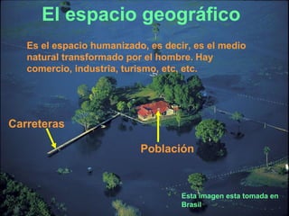 El espacio geográfico
   Es el espacio humanizado, es decir, es el medio
   natural transformado por el hombre. Hay
   comercio, industria, turismo, etc, etc.




Carreteras

                           Población



                                    Esta imagen esta tomada en
                                    Brasil
 