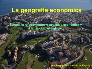 La geografía económica

Estudia la relación entre la actividad económica y
             el territorio o el espacio.




                            Esta imagen está tomada en España.
 