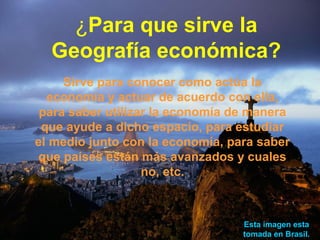 ¿Para que sirve la
  Geografía económica?
     Sirve para conocer como actúa la
  economía y actuar de acuerdo con ella,
 para saber utilizar la economía de manera
 que ayude a dicho espacio, para estudiar
el medio junto con la economía, para saber
que países están más avanzados y cuales
                   no, etc.



                                  Esta imagen esta
                                  tomada en Brasil.
 