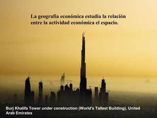 La geografía económica estudia la relación
             entre la actividad económica el espacio.




Burj Khalifa Tower under construction (World's Tallest Building), United
Arab Emirates
 