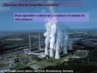 ¿Para que sirve la Geografía económica?


           Para aprender a observar y a conocer el mundo de
           otra manera.




Janschwalde power station near Peitz, Brandenburg, Germany
 