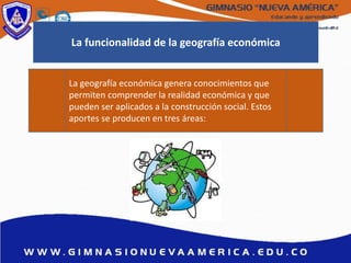 La geografía económica genera conocimientos que
permiten comprender la realidad económica y que
pueden ser aplicados a la construcción social. Estos
aportes se producen en tres áreas:
La funcionalidad de la geografía económica
 