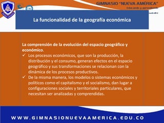La comprensión de la evolución del espacio geográfico y
económico.
 Los procesos económicos, que son la producción, la
distribución y el consumo, generan efectos en el espacio
geográfico y sus transformaciones se relacionan con la
dinámica de los procesos productivos.
 De la misma manera, los modelos o sistemas económicos y
políticos como el capitalismo y el socialismo, dan lugar a
configuraciones sociales y territoriales particulares, que
necesitan ser analizadas y comprendidas.
La funcionalidad de la geografía económica
 