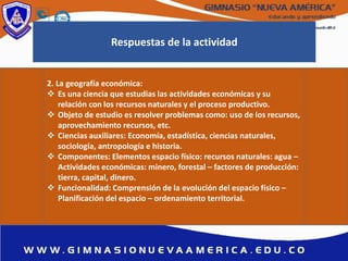 Respuestas de la actividad
2. La geografía económica:
 Es una ciencia que estudias las actividades económicas y su
relación con los recursos naturales y el proceso productivo.
 Objeto de estudio es resolver problemas como: uso de los recursos,
aprovechamiento recursos, etc.
 Ciencias auxiliares: Economía, estadística, ciencias naturales,
sociología, antropología e historia.
 Componentes: Elementos espacio físico: recursos naturales: agua –
Actividades económicas: minero, forestal – factores de producción:
tierra, capital, dinero.
 Funcionalidad: Comprensión de la evolución del espacio físico –
Planificación del espacio – ordenamiento territorial.
 