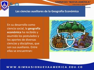 En su desarrollo como
ciencia social, la geografía
económica ha recibido y
asumido los postulados y
los aportes de diversas
ciencias y disciplinas, que
son sus auxiliares. Entre
ellas se encuentran:
Las ciencias auxiliares de la Geografía Económica
 