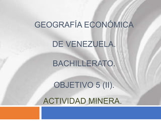 GEOGRAFÍA ECONÓMICA
DE VENEZUELA.
BACHILLERATO.
OBJETIVO 5 (II).
ACTIVIDAD MINERA.
 