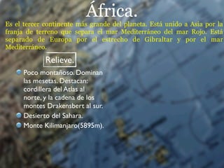 África.
Es el tercer continente más grande del planeta. Está unido a Asia por la
franja de terreno que separa el mar Mediterráneo del mar Rojo. Está
separado de Europa por el estrecho de Gibraltar y por el mar
Mediterráneo.

             Relieve.
      Poco montañoso. Dominan
      las mesetas. Destacan:
      cordillera del Atlas al
      norte, y la cadena de los
      montes Drakensbert al sur.
      Desierto del Sahara.
      Monte Kilimanjaro(5895m).
 