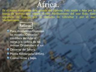 África.
Es el tercer continente más grande del planeta. Está unido a Asia por la
franja de terreno que separa el mar Mediterráneo del mar Rojo. Está
separado de Europa por el estrecho de Gibraltar y por el mar
Mediterráneo.

             Relieve.
      Poco montañoso. Dominan
      las mesetas. Destacan:
      cordillera del Atlas al
      norte, y la cadena de los
      montes Drakensbert al sur.
      Desierto del Sahara.
      Monte Kilimanjaro(5895m).
      Costas rectas y bajas.
 