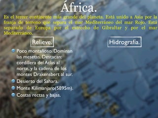 África.
Es el tercer continente más grande del planeta. Está unido a Asia por la
franja de terreno que separa el mar Mediterráneo del mar Rojo. Está
separado de Europa por el estrecho de Gibraltar y por el mar
Mediterráneo.

             Relieve.                            Hidrografía.
      Poco montañoso. Dominan
      las mesetas. Destacan:
      cordillera del Atlas al
      norte, y la cadena de los
      montes Drakensbert al sur.
      Desierto del Sahara.
      Monte Kilimanjaro(5895m).
      Costas rectas y bajas.
 