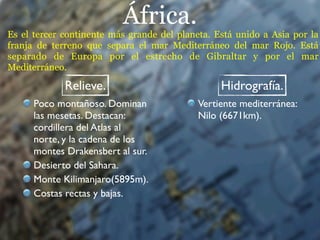 África.
Es el tercer continente más grande del planeta. Está unido a Asia por la
franja de terreno que separa el mar Mediterráneo del mar Rojo. Está
separado de Europa por el estrecho de Gibraltar y por el mar
Mediterráneo.

             Relieve.                            Hidrografía.
      Poco montañoso. Dominan               Vertiente mediterránea:
      las mesetas. Destacan:                Nilo (6671km).
      cordillera del Atlas al
      norte, y la cadena de los
      montes Drakensbert al sur.
      Desierto del Sahara.
      Monte Kilimanjaro(5895m).
      Costas rectas y bajas.
 