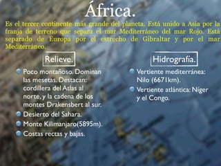 África.
Es el tercer continente más grande del planeta. Está unido a Asia por la
franja de terreno que separa el mar Mediterráneo del mar Rojo. Está
separado de Europa por el estrecho de Gibraltar y por el mar
Mediterráneo.

             Relieve.                            Hidrografía.
      Poco montañoso. Dominan               Vertiente mediterránea:
      las mesetas. Destacan:                Nilo (6671km).
      cordillera del Atlas al               Vertiente atlántica: Níger
      norte, y la cadena de los             y el Congo.
      montes Drakensbert al sur.
      Desierto del Sahara.
      Monte Kilimanjaro(5895m).
      Costas rectas y bajas.
 