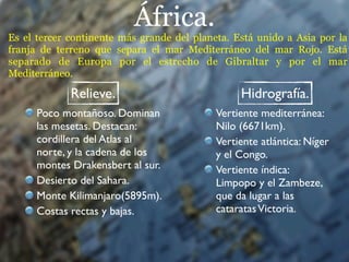 África.
Es el tercer continente más grande del planeta. Está unido a Asia por la
franja de terreno que separa el mar Mediterráneo del mar Rojo. Está
separado de Europa por el estrecho de Gibraltar y por el mar
Mediterráneo.

             Relieve.                            Hidrografía.
      Poco montañoso. Dominan               Vertiente mediterránea:
      las mesetas. Destacan:                Nilo (6671km).
      cordillera del Atlas al               Vertiente atlántica: Níger
      norte, y la cadena de los             y el Congo.
      montes Drakensbert al sur.            Vertiente índica:
      Desierto del Sahara.                  Limpopo y el Zambeze,
      Monte Kilimanjaro(5895m).             que da lugar a las
      Costas rectas y bajas.                cataratas Victoria.
 