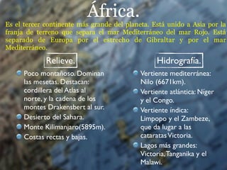 África.
Es el tercer continente más grande del planeta. Está unido a Asia por la
franja de terreno que separa el mar Mediterráneo del mar Rojo. Está
separado de Europa por el estrecho de Gibraltar y por el mar
Mediterráneo.

             Relieve.                            Hidrografía.
      Poco montañoso. Dominan               Vertiente mediterránea:
      las mesetas. Destacan:                Nilo (6671km).
      cordillera del Atlas al               Vertiente atlántica: Níger
      norte, y la cadena de los             y el Congo.
      montes Drakensbert al sur.            Vertiente índica:
      Desierto del Sahara.                  Limpopo y el Zambeze,
      Monte Kilimanjaro(5895m).             que da lugar a las
      Costas rectas y bajas.                cataratas Victoria.
                                            Lagos más grandes:
                                            Victoria, Tanganika y el
                                            Malawi.
 