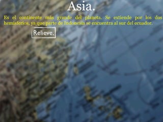 Asia.
Es el continente más grande del planeta. Se extiende por los dos
hemisferios, ya que parte de Indonesia se encuentra al sur del ecuador.

             Relieve.
 