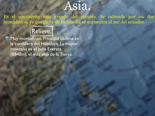 Asia.
Es el continente más grande del planeta. Se extiende por los dos
hemisferios, ya que parte de Indonesia se encuentra al sur del ecuador.

              Relieve.
   Muy montañoso. Principal cadena es
   la cordillera del Himalaya. La mayor
   montaña es el pico Everest
   (8848m), el más alto de la Tierra.
 