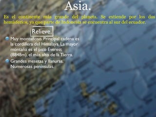 Asia.
Es el continente más grande del planeta. Se extiende por los dos
hemisferios, ya que parte de Indonesia se encuentra al sur del ecuador.

              Relieve.
   Muy montañoso. Principal cadena es
   la cordillera del Himalaya. La mayor
   montaña es el pico Everest
   (8848m), el más alto de la Tierra.
   Grandes mesetas y llanuras.
   Numerosas penínsulas.
 