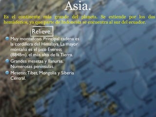 Asia.
Es el continente más grande del planeta. Se extiende por los dos
hemisferios, ya que parte de Indonesia se encuentra al sur del ecuador.

              Relieve.
   Muy montañoso. Principal cadena es
   la cordillera del Himalaya. La mayor
   montaña es el pico Everest
   (8848m), el más alto de la Tierra.
   Grandes mesetas y llanuras.
   Numerosas penínsulas.
   Mesetas: Tíbet, Mongolia y Siberia
   Central.
 