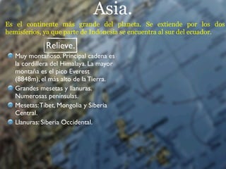 Asia.
Es el continente más grande del planeta. Se extiende por los dos
hemisferios, ya que parte de Indonesia se encuentra al sur del ecuador.

              Relieve.
   Muy montañoso. Principal cadena es
   la cordillera del Himalaya. La mayor
   montaña es el pico Everest
   (8848m), el más alto de la Tierra.
   Grandes mesetas y llanuras.
   Numerosas penínsulas.
   Mesetas: Tíbet, Mongolia y Siberia
   Central.
   Llanuras: Siberia Occidental.
 