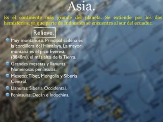 Asia.
Es el continente más grande del planeta. Se extiende por los dos
hemisferios, ya que parte de Indonesia se encuentra al sur del ecuador.

              Relieve.
   Muy montañoso. Principal cadena es
   la cordillera del Himalaya. La mayor
   montaña es el pico Everest
   (8848m), el más alto de la Tierra.
   Grandes mesetas y llanuras.
   Numerosas penínsulas.
   Mesetas: Tíbet, Mongolia y Siberia
   Central.
   Llanuras: Siberia Occidental.
   Penínsulas: Decán e Indochina.
 