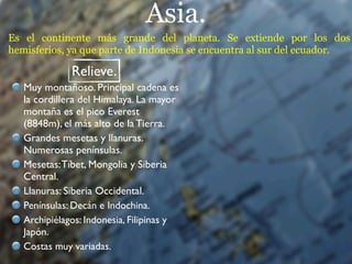 Asia.
Es el continente más grande del planeta. Se extiende por los dos
hemisferios, ya que parte de Indonesia se encuentra al sur del ecuador.

              Relieve.
   Muy montañoso. Principal cadena es
   la cordillera del Himalaya. La mayor
   montaña es el pico Everest
   (8848m), el más alto de la Tierra.
   Grandes mesetas y llanuras.
   Numerosas penínsulas.
   Mesetas: Tíbet, Mongolia y Siberia
   Central.
   Llanuras: Siberia Occidental.
   Penínsulas: Decán e Indochina.
   Archipiélagos: Indonesia, Filipinas y
   Japón.
   Costas muy variadas.
 