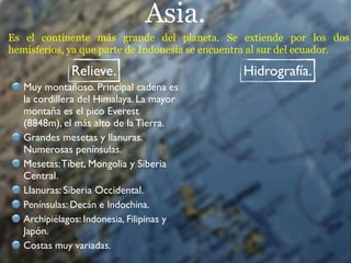 Asia.
Es el continente más grande del planeta. Se extiende por los dos
hemisferios, ya que parte de Indonesia se encuentra al sur del ecuador.

              Relieve.                          Hidrografía.
   Muy montañoso. Principal cadena es
   la cordillera del Himalaya. La mayor
   montaña es el pico Everest
   (8848m), el más alto de la Tierra.
   Grandes mesetas y llanuras.
   Numerosas penínsulas.
   Mesetas: Tíbet, Mongolia y Siberia
   Central.
   Llanuras: Siberia Occidental.
   Penínsulas: Decán e Indochina.
   Archipiélagos: Indonesia, Filipinas y
   Japón.
   Costas muy variadas.
 