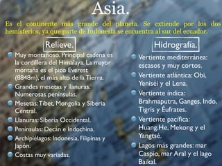 Asia.
Es el continente más grande del planeta. Se extiende por los dos
hemisferios, ya que parte de Indonesia se encuentra al sur del ecuador.

              Relieve.                          Hidrografía.
   Muy montañoso. Principal cadena es      Vertiente mediterránea:
   la cordillera del Himalaya. La mayor    escasos y muy cortos.
   montaña es el pico Everest
   (8848m), el más alto de la Tierra.      Vertiente atlántica: Obi,
   Grandes mesetas y llanuras.             Yeniséi y el Lena.
   Numerosas penínsulas.                   Vertiente índica:
   Mesetas: Tíbet, Mongolia y Siberia      Brahmaputra, Ganges, Indo,
   Central.                                Tigris y Éufrates.
   Llanuras: Siberia Occidental.           Vertiente pacíﬁca:
   Penínsulas: Decán e Indochina.          Huang.He, Mekong y el
   Archipiélagos: Indonesia, Filipinas y   Yangtsé.
   Japón.                                  Lagos más grandes: mar
   Costas muy variadas.                    Caspio, mar Aral y el lago
                                           Baikal.
 