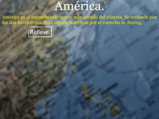 América.
América es el segundo continente más grande del planeta. Se extiende por
los dos hemisferios. Está separada de Asia por el estrecho de Bering.

            Relieve.
 