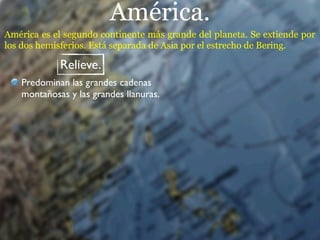 América.
América es el segundo continente más grande del planeta. Se extiende por
los dos hemisferios. Está separada de Asia por el estrecho de Bering.

            Relieve.
   Predominan las grandes cadenas
   montañosas y las grandes llanuras.
 