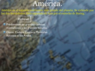 América.
América es el segundo continente más grande del planeta. Se extiende por
los dos hemisferios. Está separada de Asia por el estrecho de Bering.

            Relieve.
   Predominan las grandes cadenas
   montañosas y las grandes llanuras.
   Oeste. Cadena Costera, Montañas
   Rocosas o los Andes.
 