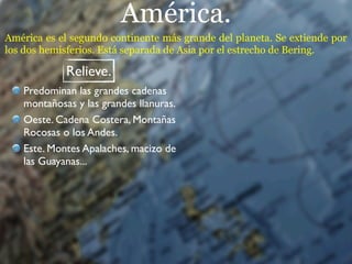 América.
América es el segundo continente más grande del planeta. Se extiende por
los dos hemisferios. Está separada de Asia por el estrecho de Bering.

            Relieve.
   Predominan las grandes cadenas
   montañosas y las grandes llanuras.
   Oeste. Cadena Costera, Montañas
   Rocosas o los Andes.
   Este. Montes Apalaches, macizo de
   las Guayanas...
 
