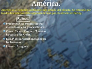 América.
América es el segundo continente más grande del planeta. Se extiende por
los dos hemisferios. Está separada de Asia por el estrecho de Bering.

            Relieve.
   Predominan las grandes cadenas
   montañosas y las grandes llanuras.
   Oeste. Cadena Costera, Montañas
   Rocosas o los Andes.
   Este. Montes Apalaches, macizo de
   las Guayanas...
   Mesetas: Patagonia.
 