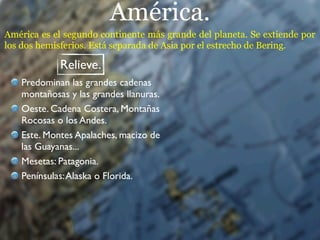 América.
América es el segundo continente más grande del planeta. Se extiende por
los dos hemisferios. Está separada de Asia por el estrecho de Bering.

            Relieve.
   Predominan las grandes cadenas
   montañosas y las grandes llanuras.
   Oeste. Cadena Costera, Montañas
   Rocosas o los Andes.
   Este. Montes Apalaches, macizo de
   las Guayanas...
   Mesetas: Patagonia.
   Penínsulas: Alaska o Florida.
 
