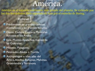 América.
América es el segundo continente más grande del planeta. Se extiende por
los dos hemisferios. Está separada de Asia por el estrecho de Bering.

             Relieve.
   Predominan las grandes cadenas
   montañosas y las grandes llanuras.
   Oeste. Cadena Costera, Montañas
   Rocosas o los Andes.
   Este. Montes Apalaches, macizo de
   las Guayanas...
   Mesetas: Patagonia.
   Penínsulas: Alaska o Florida.
   Archipiélagos e islas: islas del
   Ártico, Antillas, Bahamas, Malvinas.
   Groenlandia y Terranova.
 