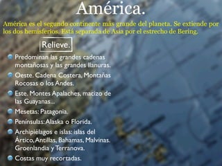 América.
América es el segundo continente más grande del planeta. Se extiende por
los dos hemisferios. Está separada de Asia por el estrecho de Bering.

             Relieve.
   Predominan las grandes cadenas
   montañosas y las grandes llanuras.
   Oeste. Cadena Costera, Montañas
   Rocosas o los Andes.
   Este. Montes Apalaches, macizo de
   las Guayanas...
   Mesetas: Patagonia.
   Penínsulas: Alaska o Florida.
   Archipiélagos e islas: islas del
   Ártico, Antillas, Bahamas, Malvinas.
   Groenlandia y Terranova.
   Costas muy recortadas.
 