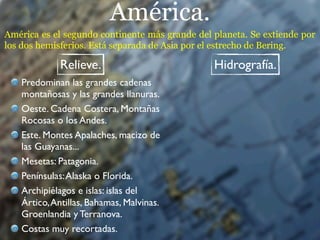 América.
América es el segundo continente más grande del planeta. Se extiende por
los dos hemisferios. Está separada de Asia por el estrecho de Bering.

             Relieve.                           Hidrografía.
   Predominan las grandes cadenas
   montañosas y las grandes llanuras.
   Oeste. Cadena Costera, Montañas
   Rocosas o los Andes.
   Este. Montes Apalaches, macizo de
   las Guayanas...
   Mesetas: Patagonia.
   Penínsulas: Alaska o Florida.
   Archipiélagos e islas: islas del
   Ártico, Antillas, Bahamas, Malvinas.
   Groenlandia y Terranova.
   Costas muy recortadas.
 